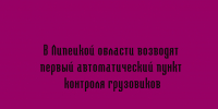 Первый автоматический пункт контроля грузовиков строят в Липецкой области - Народное слово