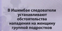 В Ишимбае следователи СК устанавливают обстоятельства нападения на женщину группой подростков - Следственный комитет