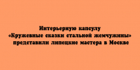 Интерьерную капсулу «Кружевные сказки стальной жемчужины» представили липецкие мастера в Москве - Народное слово